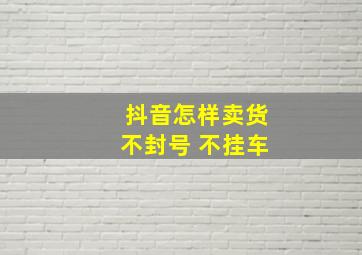 抖音怎样卖货不封号 不挂车